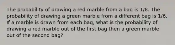 The probability of drawing a red marble from a bag is 1/8. The probability of drawing a green marble from a different bag is 1/6. If a marble is drawn from each bag, what is the probability of drawing a red marble out of the first bag then a green marble out of the second bag?