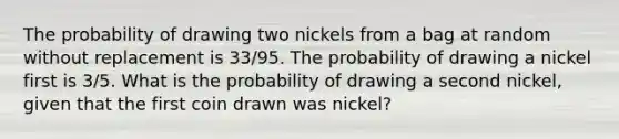 The probability of drawing two nickels from a bag at random without replacement is 33/95. The probability of drawing a nickel first is 3/5. What is the probability of drawing a second nickel, given that the first coin drawn was nickel?