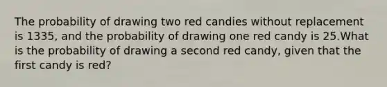 The probability of drawing two red candies without replacement is 1335, and the probability of drawing one red candy is 25.What is the probability of drawing a second red candy, given that the first candy is red?