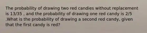 The probability of drawing two red candies without replacement is 13/35 , and the probability of drawing one red candy is 2/5 .What is the probability of drawing a second red candy, given that the first candy is red?