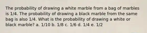 The probability of drawing a white marble from a bag of marbles is 1/4. The probability of drawing a black marble from the same bag is also 1/4. What is the probability of drawing a white or black marble? a. 1/10 b. 1/8 c. 1/6 d. 1/4 e. 1/2