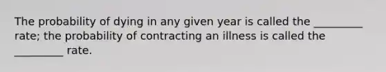 The probability of dying in any given year is called the _________ rate; the probability of contracting an illness is called the _________ rate.