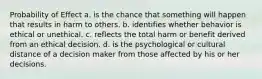 Probability of Effect a. is the chance that something will happen that results in harm to others. b. identifies whether behavior is ethical or unethical. c. reflects the total harm or benefit derived from an ethical decision. d. is the psychological or cultural distance of a decision maker from those affected by his or her decisions.