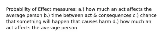 Probability of Effect measures: a.) how much an act affects the average person b.) time between act & consequences c.) chance that something will happen that causes harm d.) how much an act affects the average person