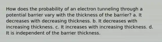 How does the probability of an electron tunneling through a potential barrier vary with the thickness of the barrier? a. It decreases with decreasing thickness. b. It decreases with increasing thickness. c. It increases with increasing thickness. d. It is independent of the barrier thickness.