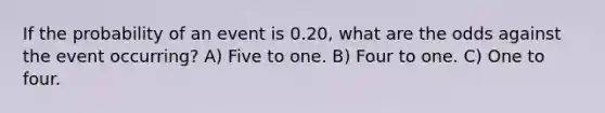 If the probability of an event is 0.20, what are the odds against the event occurring? A) Five to one. B) Four to one. C) One to four.