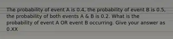 The probability of event A is 0.4, the probability of event B is 0.5, the probability of both events A & B is 0.2. What is the probability of event A OR event B occurring. Give your answer as 0.XX