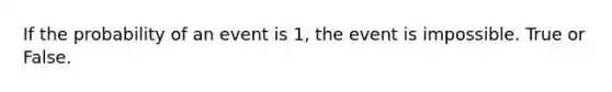 If the probability of an event is 1, the event is impossible. True or False.