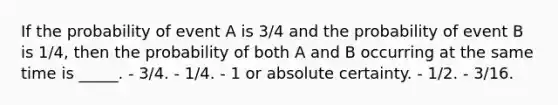 If the probability of event A is 3/4 and the probability of event B is 1/4, then the probability of both A and B occurring at the same time is _____. - 3/4. - 1/4. - 1 or absolute certainty. - 1/2. - 3/16.