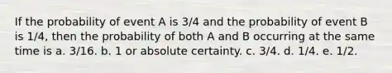 If the probability of event A is 3/4 and the probability of event B is 1/4, then the probability of both A and B occurring at the same time is a. 3/16. b. 1 or absolute certainty. c. 3/4. d. 1/4. e. 1/2.