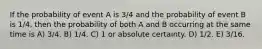 If the probability of event A is 3/4 and the probability of event B is 1/4, then the probability of both A and B occurring at the same time is A) 3/4. B) 1/4. C) 1 or absolute certainty. D) 1/2. E) 3/16.