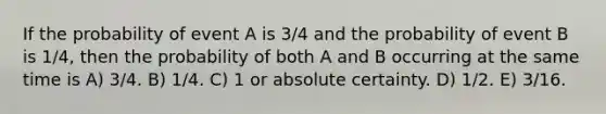 If the probability of event A is 3/4 and the probability of event B is 1/4, then the probability of both A and B occurring at the same time is A) 3/4. B) 1/4. C) 1 or absolute certainty. D) 1/2. E) 3/16.