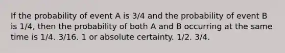 If the probability of event A is 3/4 and the probability of event B is 1/4, then the probability of both A and B occurring at the same time is 1/4. 3/16. 1 or absolute certainty. 1/2. 3/4.