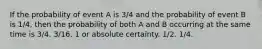 If the probability of event A is 3/4 and the probability of event B is 1/4, then the probability of both A and B occurring at the same time is 3/4. 3/16. 1 or absolute certainty. 1/2. 1/4.