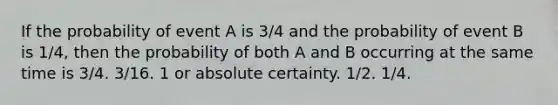 If the probability of event A is 3/4 and the probability of event B is 1/4, then the probability of both A and B occurring at the same time is 3/4. 3/16. 1 or absolute certainty. 1/2. 1/4.