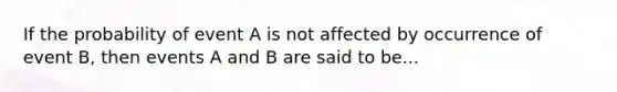 If the probability of event A is not affected by occurrence of event B, then events A and B are said to be...