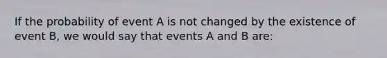 If the probability of event A is not changed by the existence of event B, we would say that events A and B are: