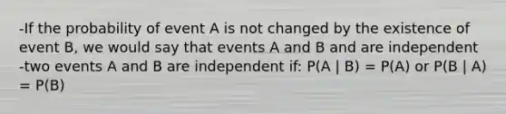 -If the probability of event A is not changed by the existence of event B, we would say that events A and B and are independent -two events A and B are independent if: P(A | B) = P(A) or P(B | A) = P(B)