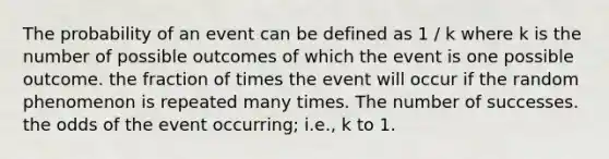 The probability of an event can be defined as 1 / k where k is the number of possible outcomes of which the event is one possible outcome. the fraction of times the event will occur if the random phenomenon is repeated many times. The number of successes. the odds of the event occurring; i.e., k to 1.