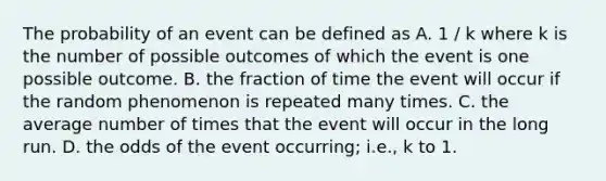 The probability of an event can be defined as A. 1 / k where k is the number of possible outcomes of which the event is one possible outcome. B. the fraction of time the event will occur if the random phenomenon is repeated many times. C. the average number of times that the event will occur in the long run. D. the odds of the event occurring; i.e., k to 1.