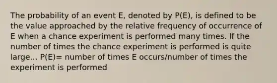 The probability of an event E, denoted by P(E), is defined to be the value approached by the relative frequency of occurrence of E when a chance experiment is performed many times. If the number of times the chance experiment is performed is quite large... P(E)= number of times E occurs/number of times the experiment is performed