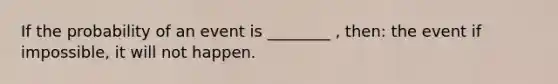 If the probability of an event is ________ , then: the event if impossible, it will not happen.