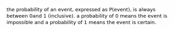 the probability of an event, expressed as P(event), is always between 0and 1 (inclusive). a probability of 0 means the event is impossible and a probability of 1 means the event is certain.