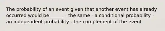 The probability of an event given that another event has already occurred would be _____. - the same - a conditional probability - an independent probability - the complement of the event