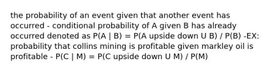 the probability of an event given that another event has occurred - <a href='https://www.questionai.com/knowledge/kgG95TLSMo-conditional-probability' class='anchor-knowledge'>conditional probability</a> of A given B has already occurred denoted as P(A | B) = P(A upside down U B) / P(B) -EX: probability that collins mining is profitable given markley oil is profitable - P(C | M) = P(C upside down U M) / P(M)