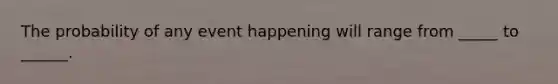The probability of any event happening will range from _____ to ______.