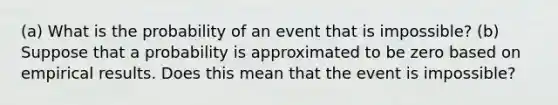 (a) What is the probability of an event that is​ impossible? (b) Suppose that a probability is approximated to be zero based on empirical results. Does this mean that the event is​ impossible?