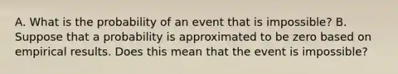 A. What is the probability of an event that is​ impossible? B. Suppose that a probability is approximated to be zero based on empirical results. Does this mean that the event is​ impossible?