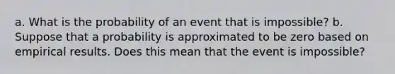 a. What is the probability of an event that is​ impossible? b. Suppose that a probability is approximated to be zero based on empirical results. Does this mean that the event is​ impossible?