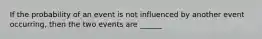 If the probability of an event is not influenced by another event occurring, then the two events are ______