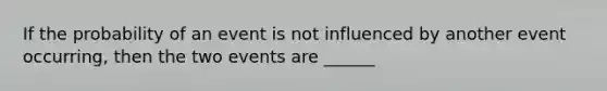 If the probability of an event is not influenced by another event occurring, then the two events are ______