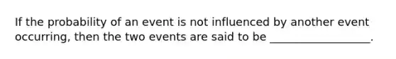 If the probability of an event is not influenced by another event occurring, then the two events are said to be __________________.