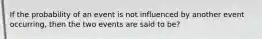 If the probability of an event is not influenced by another event occurring, then the two events are said to be?