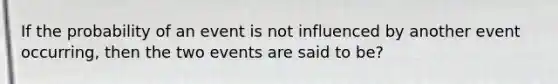 If the probability of an event is not influenced by another event occurring, then the two events are said to be?