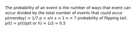 The probability of an event is the number of ways that event can occur divided by the total number of events that could occur p(monday) = 1/7 p = s/n s = 1 n = 7 probability of flipping tail: p(t) = p(t)/p(t or h) = 1/2 = 0.5