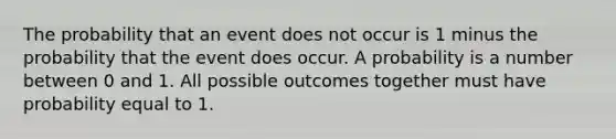 The probability that an event does not occur is 1 minus the probability that the event does occur. A probability is a number between 0 and 1. All possible outcomes together must have probability equal to 1.