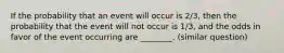 If the probability that an event will occur is 2/3​, then the probability that the event will not occur is 1/3​, and the odds in favor of the event occurring are​ ________. (similar question)