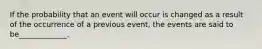 If the probability that an event will occur is changed as a result of the occurrence of a previous event, the events are said to be_____________.