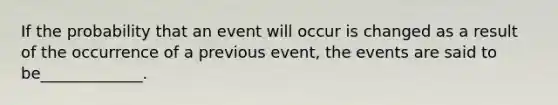 If the probability that an event will occur is changed as a result of the occurrence of a previous event, the events are said to be_____________.