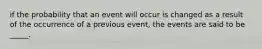 if the probability that an event will occur is changed as a result of the occurrence of a previous event, the events are said to be _____.