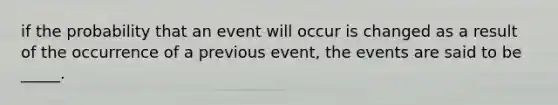 if the probability that an event will occur is changed as a result of the occurrence of a previous event, the events are said to be _____.