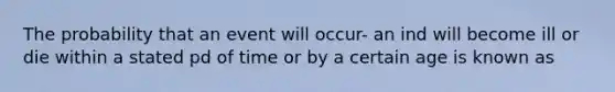 The probability that an event will occur- an ind will become ill or die within a stated pd of time or by a certain age is known as