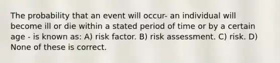 The probability that an event will occur- an individual will become ill or die within a stated period of time or by a certain age - is known as: A) risk factor. B) risk assessment. C) risk. D) None of these is correct.