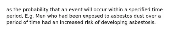 as the probability that an event will occur within a specified time period. E.g. Men who had been exposed to asbestos dust over a period of time had an increased risk of developing asbestosis.