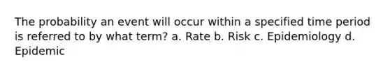 The probability an event will occur within a specified time period is referred to by what term? a. Rate b. Risk c. Epidemiology d. Epidemic