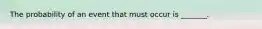 The probability of an event that must occur is​ _______.
